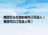 美团怎么在别的城市订花送人（美团可以订花送人吗）