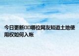 今日更新﻿﻿哪位网友知道土地使用权如何入帐
