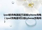 ipad的充电器能不能给iphone充电（ipad充电器可以给iphone充电吗）