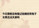 今日更新没有登记结婚但育有子女算合法夫妻吗
