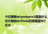 今日更新airpodspro2搭载什么芯片新的AirPods仍将搭载W2芯片