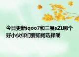 今日更新iqoo7和三星s21哪个好小伙伴们要如何选择呢