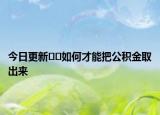 今日更新﻿﻿如何才能把公积金取出来