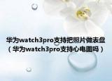 华为watch3pro支持把照片做表盘（华为watch3pro支持心电图吗）
