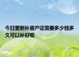 今日更新补房产证需要多少钱多久可以补好呢