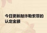 今日更新敲诈勒索罪的认定金额