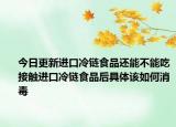 今日更新进口冷链食品还能不能吃接触进口冷链食品后具体该如何消毒