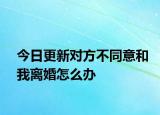 今日更新对方不同意和我离婚怎么办