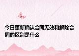 今日更新确认合同无效和解除合同的区别是什么