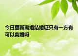 今日更新离婚结婚证只有一方有可以离婚吗