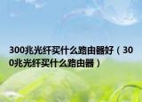 300兆光纤买什么路由器好（300兆光纤买什么路由器）