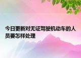 今日更新对无证驾驶机动车的人员要怎样处理