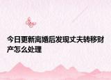 今日更新离婚后发现丈夫转移财产怎么处理