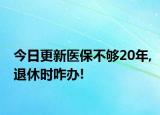 今日更新医保不够20年,退休时咋办!