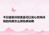 今日更新冷链食品可以安心吃吗冷链的肉类怎么避免感染呢