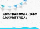 快手怎样取关看不见的人（快手怎么取关那些看不见的人）
