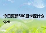今日更新580显卡配什么cpu