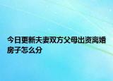 今日更新夫妻双方父母出资离婚房子怎么分