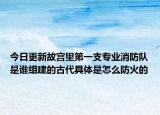今日更新故宫里第一支专业消防队是谁组建的古代具体是怎么防火的