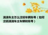 滴滴车主怎么注销车辆账号（如何注销滴滴车主车辆和账号）