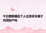 今日更新婚后个人出资买车属于共同财产吗
