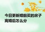 今日更新婚前买的房子离婚后怎么分