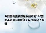 今日最新更新以后女的不到170男的不到180都算矮子吗 答案让人惊讶