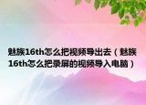 魅族16th怎么把视频导出去（魅族16th怎么把录屏的视频导入电脑）