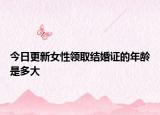 今日更新女性领取结婚证的年龄是多大