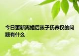 今日更新离婚后孩子抚养权的问题有什么