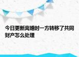 今日更新离婚时一方转移了共同财产怎么处理