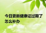 今日更新健康证过期了怎么补办