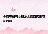 今日更新男女朋友未婚同居是犯法的吗