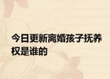 今日更新离婚孩子抚养权是谁的