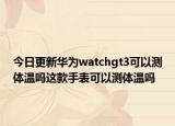 今日更新华为watchgt3可以测体温吗这款手表可以测体温吗
