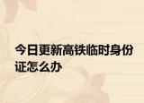 今日更新高铁临时身份证怎么办