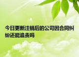 今日更新注销后的公司因合同纠纷还能追责吗