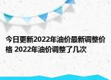 今日更新2022年油价最新调整价格 2022年油价调整了几次