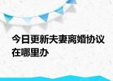今日更新夫妻离婚协议在哪里办