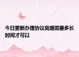 今日更新办理协议离婚需要多长时间才可以