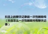 抖音上的聊天记录能一次性删除吗（抖音怎么一次性删除所有聊天记录）