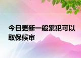今日更新一般累犯可以取保候审