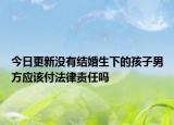 今日更新没有结婚生下的孩子男方应该付法律责任吗