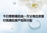 今日更新婚后由一方父母出资首付离婚后房产如何分配