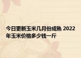 今日更新玉米几月份成熟 2022年玉米价格多少钱一斤