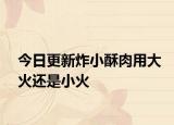 今日更新炸小酥肉用大火还是小火
