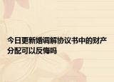 今日更新婚调解协议书中的财产分配可以反悔吗