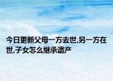 今日更新父母一方去世,另一方在世,子女怎么继承遗产