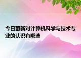 今日更新对计算机科学与技术专业的认识有哪些
