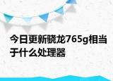 今日更新骁龙765g相当于什么处理器